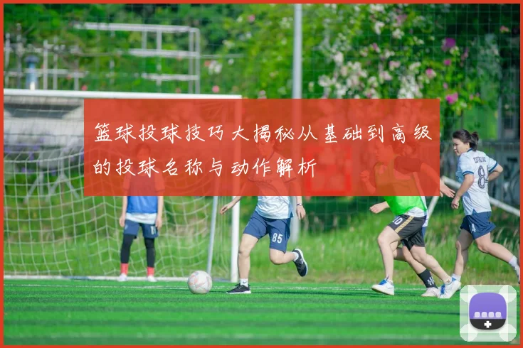 篮球投球技巧大揭秘从基础到高级的投球名称与动作解析