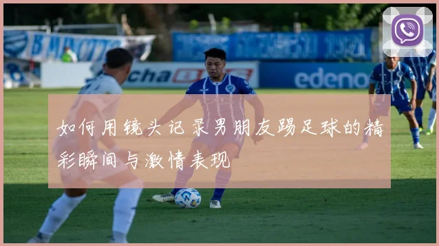如何用镜头记录男朋友踢足球的精彩瞬间与激情表现