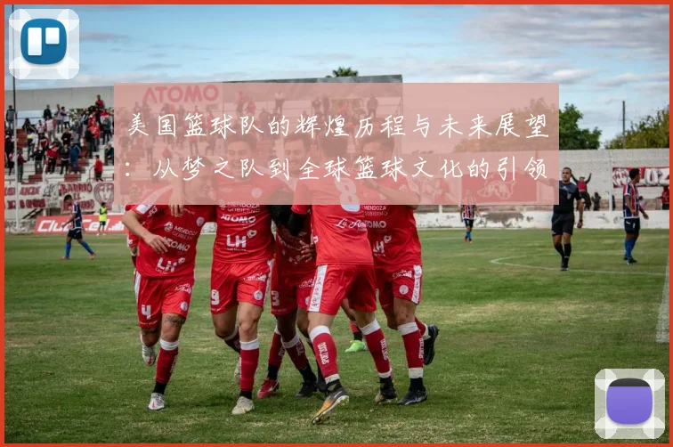 美国篮球队的辉煌历程与未来展望：从梦之队到全球篮球文化的引领者