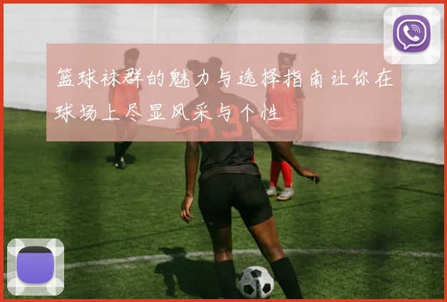 篮球袜群的魅力与选择指南让你在球场上尽显风采与个性