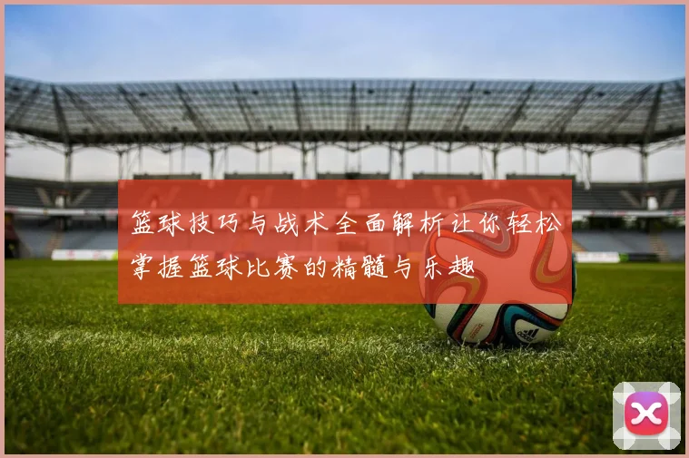 篮球技巧与战术全面解析让你轻松掌握篮球比赛的精髓与乐趣