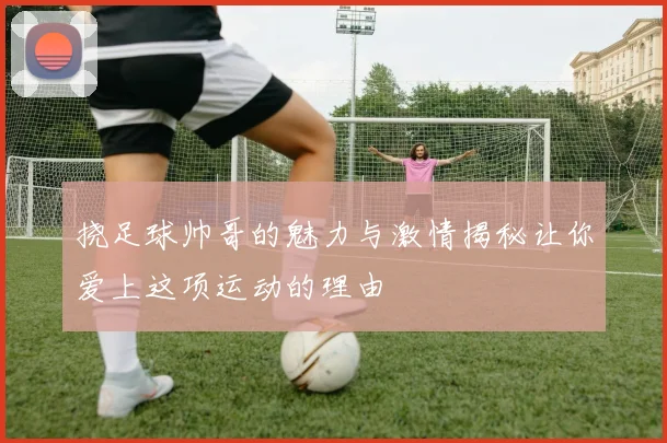挠足球帅哥的魅力与激情揭秘让你爱上这项运动的理由