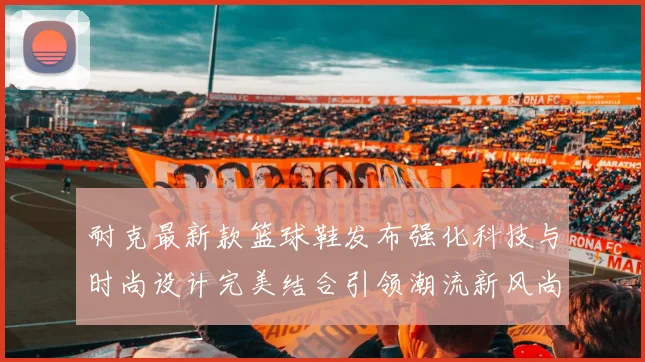 耐克最新款篮球鞋发布强化科技与时尚设计完美结合引领潮流新风尚