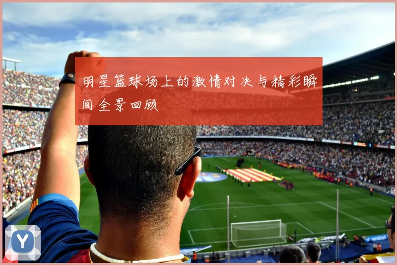 明星篮球场上的激情对决与精彩瞬间全景回顾