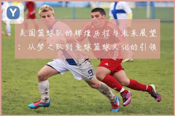 美国篮球队的辉煌历程与未来展望：从梦之队到全球篮球文化的引领者