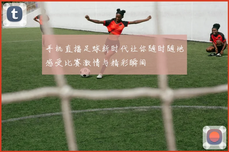 手机直播足球新时代让你随时随地感受比赛激情与精彩瞬间