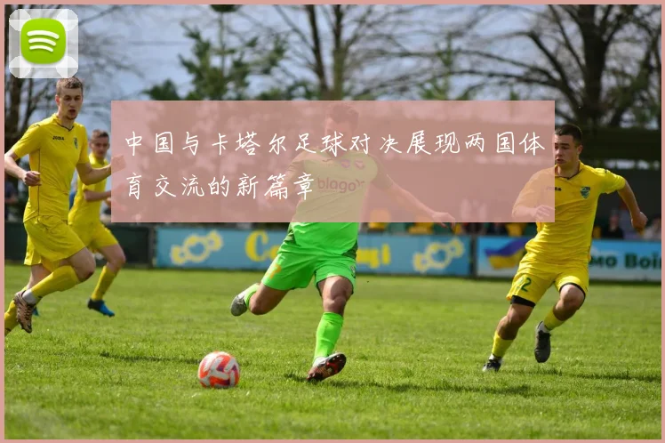 中国与卡塔尔足球对决展现两国体育交流的新篇章